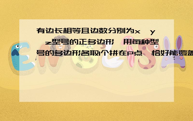 有边长相等且边数分别为x、y、z型号的正多边形,用每种型号的多边形各取1个拼在P点,恰好能覆盖住P点及周围（1）请你给出符合上述条件的x、y、z的值,此时1/x+1/y+1/z的值是多少?（2）请你写