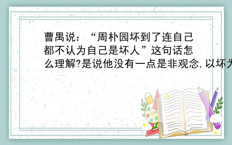 曹禺说：“周朴园坏到了连自己都不认为自己是坏人”这句话怎么理解?是说他没有一点是非观念,以坏为好吗?