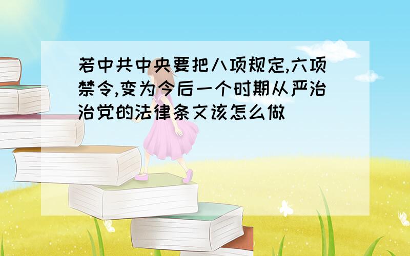 若中共中央要把八项规定,六项禁令,变为今后一个时期从严治治党的法律条文该怎么做