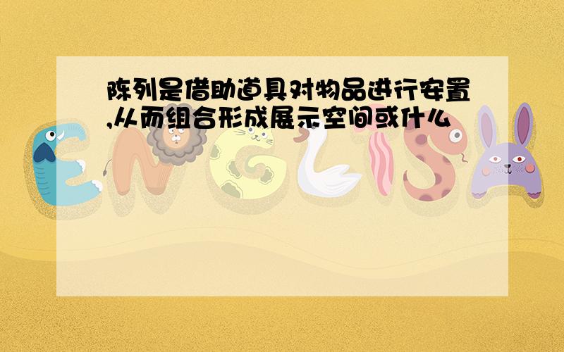 陈列是借助道具对物品进行安置,从而组合形成展示空间或什么