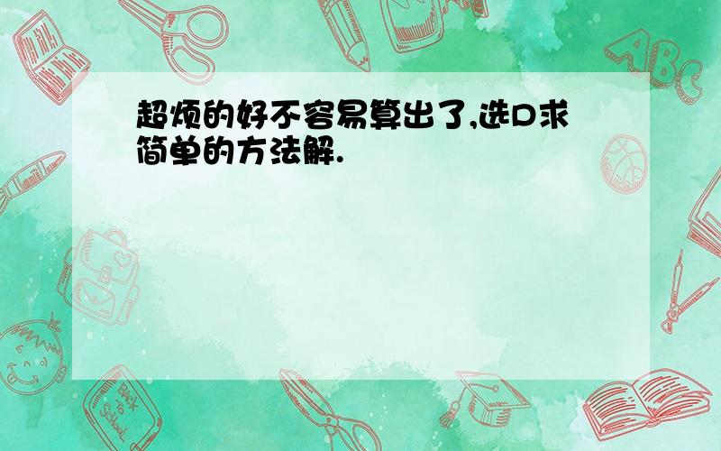 超烦的好不容易算出了,选D求简单的方法解.