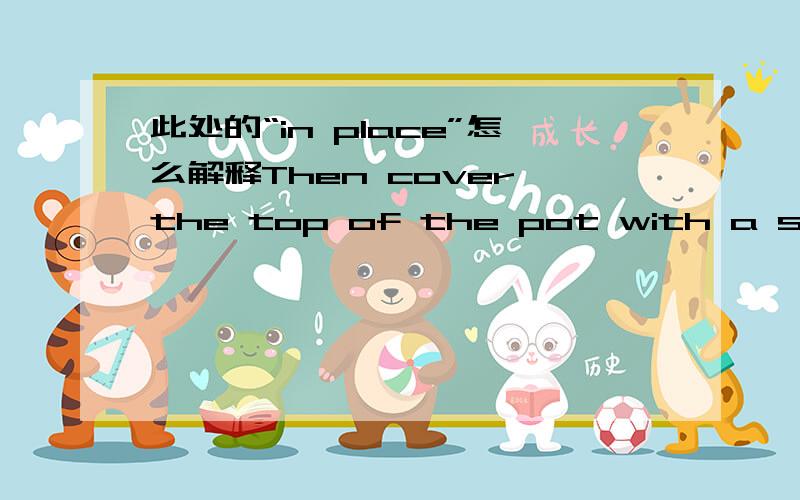 此处的“in place”怎么解释Then cover the top of the pot with a see-through plastic bag.Hold the bag in place with a rubber band.Place the pot in a warm area