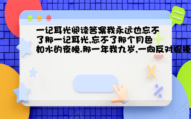 一记耳光阅读答案我永远也忘不了那一记耳光,忘不了那个月色如水的夜晚.那一年我九岁,一向反对棍棒、教育脾气好且极少发火的父亲,第一次以迅雷不及掩耳之势,突然在我的脸颊上落下了