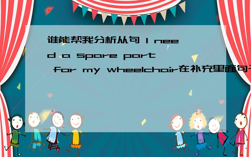 谁能帮我分析从句 I need a spare part for my wheelchair在补充里面句子里充当的是什么成分啊、谢了!I would love to be able to pay for some of my living and not have to go through an embarrassing situation every time I need a s