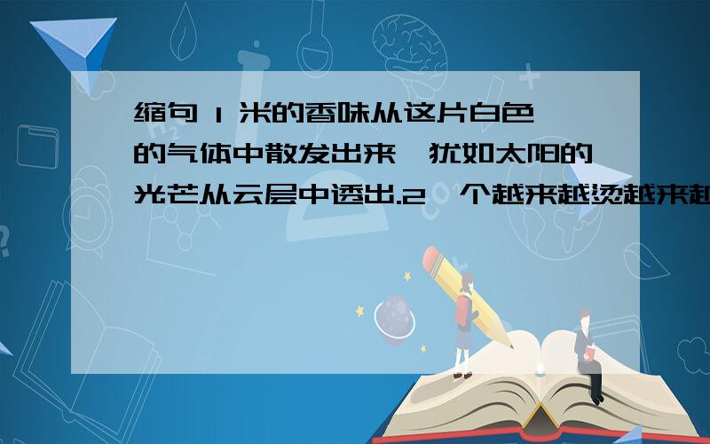 缩句 1 米的香味从这片白色的气体中散发出来,犹如太阳的光芒从云层中透出.2一个越来越烫越来越大的火球正在挤压我全身的水分和力气