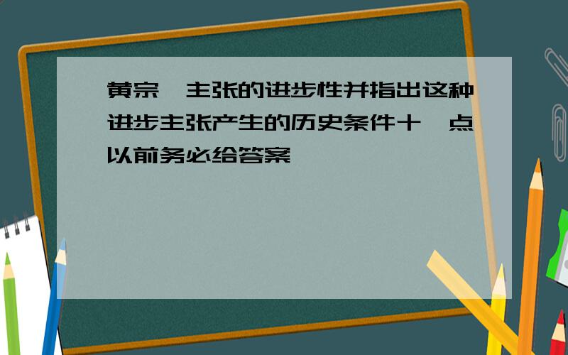 黄宗羲主张的进步性并指出这种进步主张产生的历史条件十一点以前务必给答案