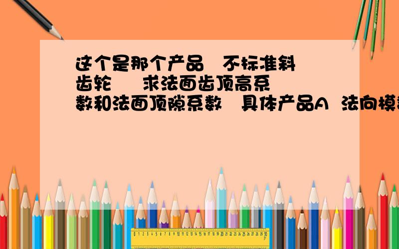 这个是那个产品   不标准斜齿轮     求法面齿顶高系数和法面顶隙系数   具体产品A  法向模数mn--1  ；齿数Z2---58    ；法向压力角an--12.5度  ；法向变位系数XN--1.605； 螺旋角--7.6893426度  ；分度