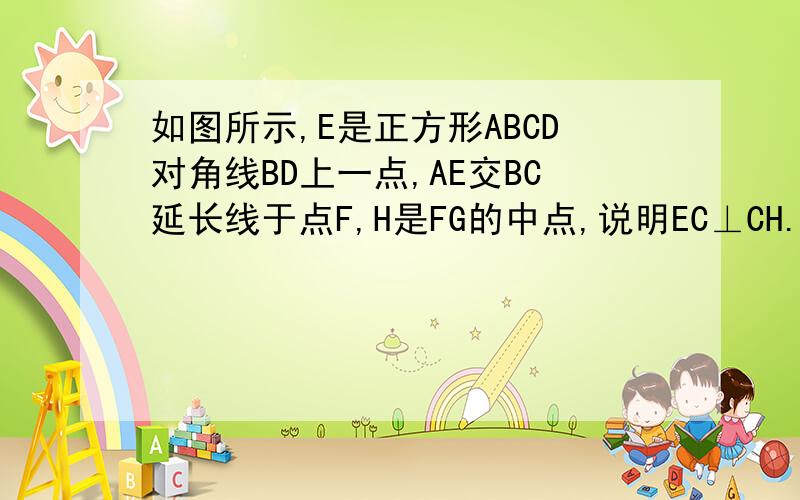 如图所示,E是正方形ABCD对角线BD上一点,AE交BC延长线于点F,H是FG的中点,说明EC⊥CH.