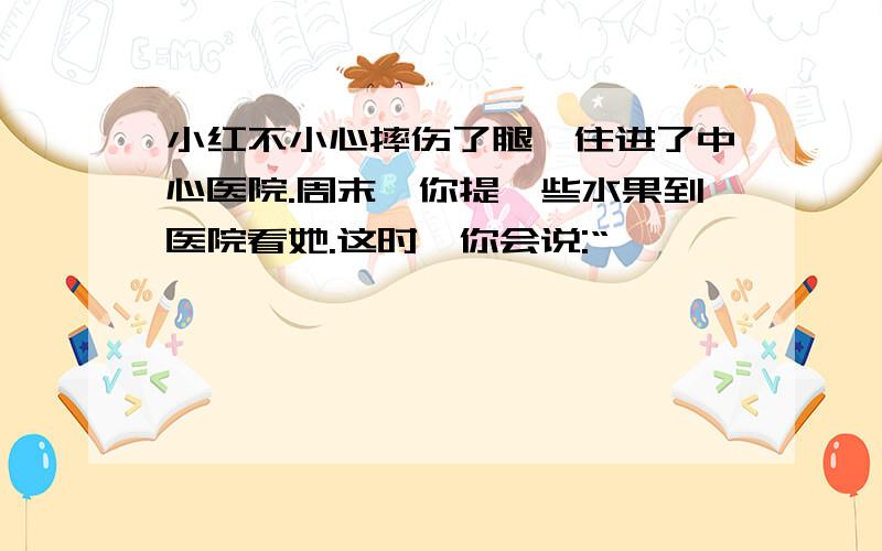 小红不小心摔伤了腿,住进了中心医院.周末,你提一些水果到医院看她.这时,你会说:“——————————