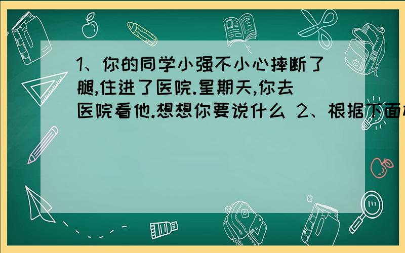 1、你的同学小强不小心摔断了腿,住进了医院.星期天,你去医院看他.想想你要说什么 2、根据下面材料补（方方和圆圆再打电话）芳芳：圆圆：芳芳,我是圆圆,有事吗方：园：真么回事方：园