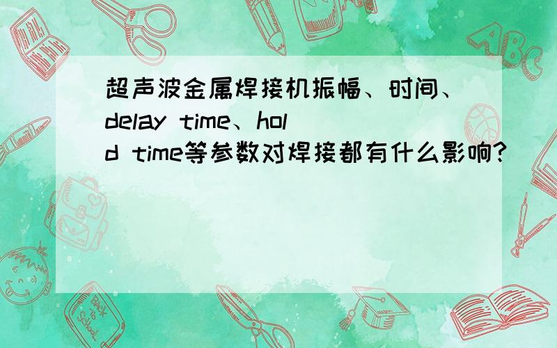 超声波金属焊接机振幅、时间、delay time、hold time等参数对焊接都有什么影响?