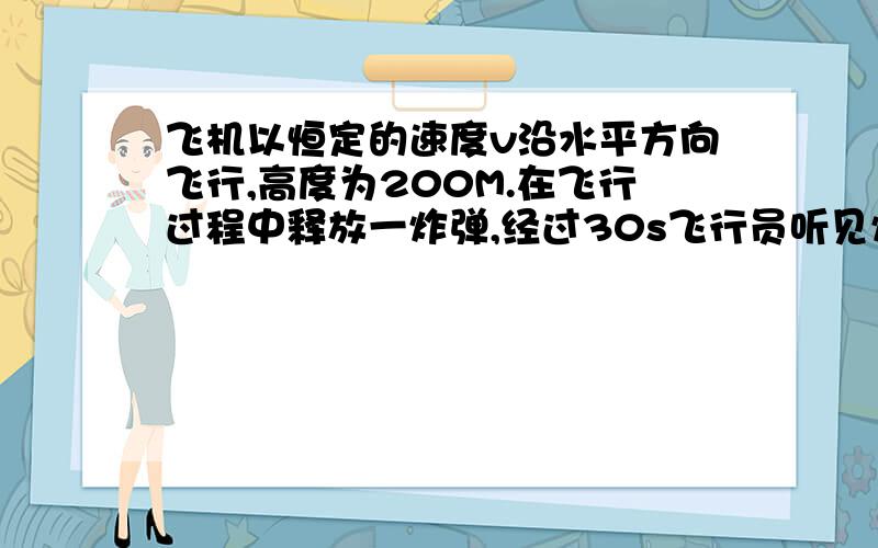 飞机以恒定的速度v沿水平方向飞行,高度为200M.在飞行过程中释放一炸弹,经过30s飞行员听见炸弹落地爆炸声.假设此爆炸声向空间各个方向的传播速度都为330M/S,炸弹受到空气阻力忽略.求飞机