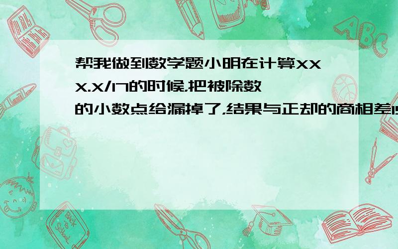 帮我做到数学题小明在计算XXX.X/17的时候，把被除数的小数点给漏掉了，结果与正却的商相差193.正确的商应该是多少？请发出算式和答案