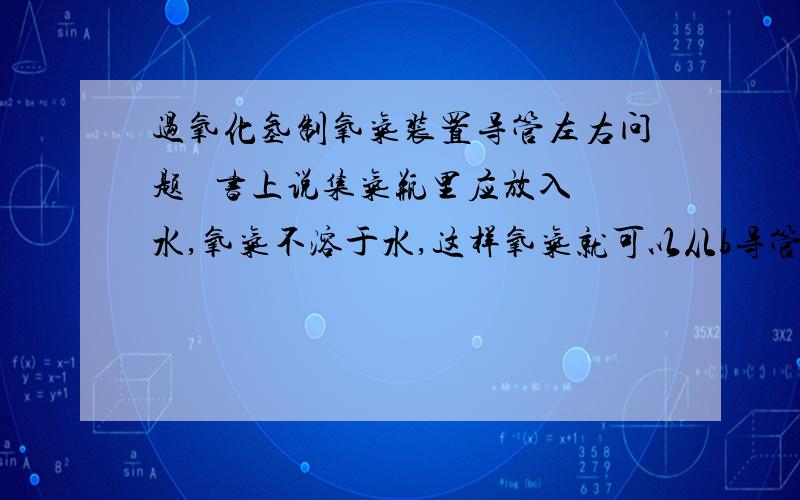 过氧化氢制氧气装置导管左右问题   书上说集气瓶里应放入水,氧气不溶于水,这样氧气就可以从b导管进入集气瓶,但是a导管是插入水中的,那么氧气怎么通过a导管出来呢?