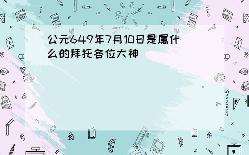 公元649年7月10日是属什么的拜托各位大神