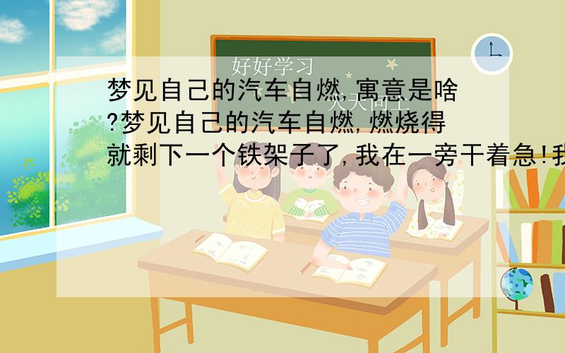 梦见自己的汽车自燃,寓意是啥?梦见自己的汽车自燃,燃烧得就剩下一个铁架子了,我在一旁干着急!我还说我的汽车没有上汽车自燃的保险,这下惨了,寓意是啥?