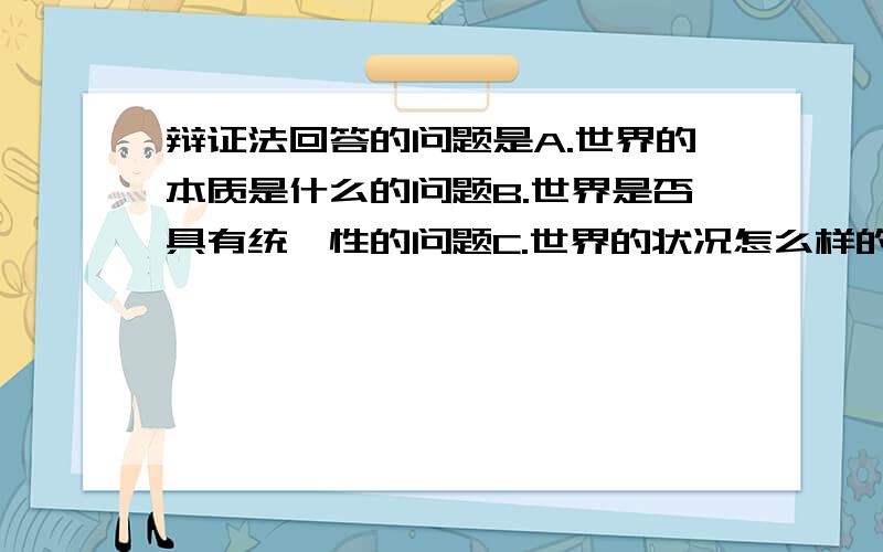 辩证法回答的问题是A.世界的本质是什么的问题B.世界是否具有统一性的问题C.世界的状况怎么样的问题D.世界是否可以认识的问题