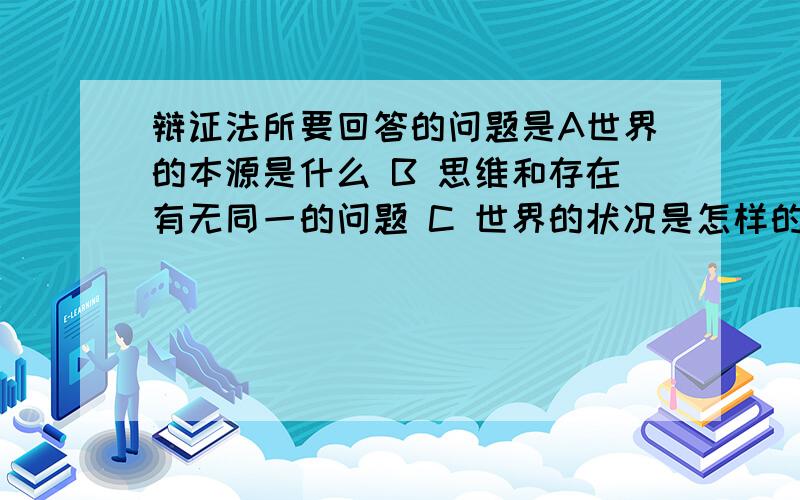 辩证法所要回答的问题是A世界的本源是什么 B 思维和存在有无同一的问题 C 世界的状况是怎样的 D 物质和意识的关系问题