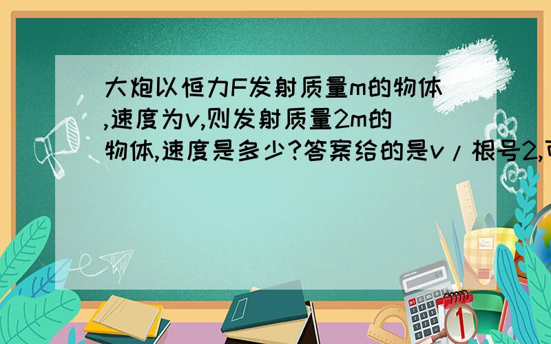 大炮以恒力F发射质量m的物体,速度为v,则发射质量2m的物体,速度是多少?答案给的是v/根号2,可是我感觉是v/2呀、、、求解、、怎么算的根号二、不是用动量守恒吗?