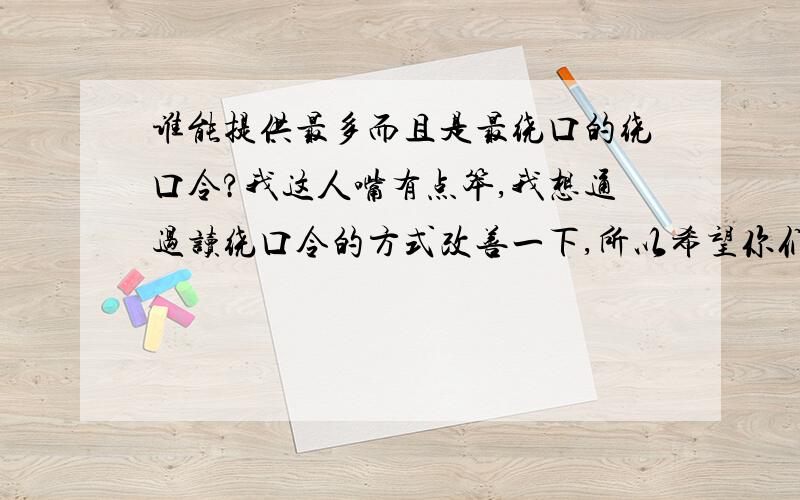 谁能提供最多而且是最绕口的绕口令?我这人嘴有点笨,我想通过读绕口令的方式改善一下,所以希望你们能给我提供一些,谢谢了.