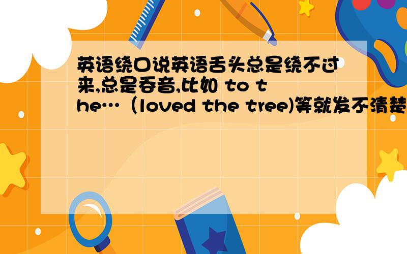 英语绕口说英语舌头总是绕不过来,总是吞音,比如 to the…（loved the tree)等就发不清楚.我该怎么办?