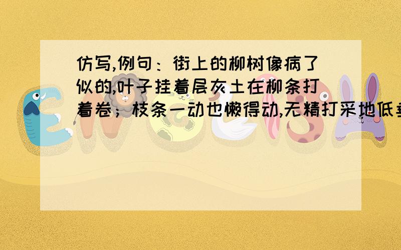 仿写,例句：街上的柳树像病了似的,叶子挂着层灰土在柳条打着卷；枝条一动也懒得动,无精打采地低垂着.