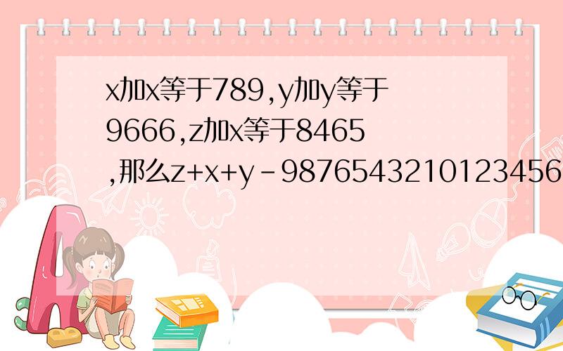 x加x等于789,y加y等于9666,z加x等于8465,那么z+x+y-9876543210123456789=?