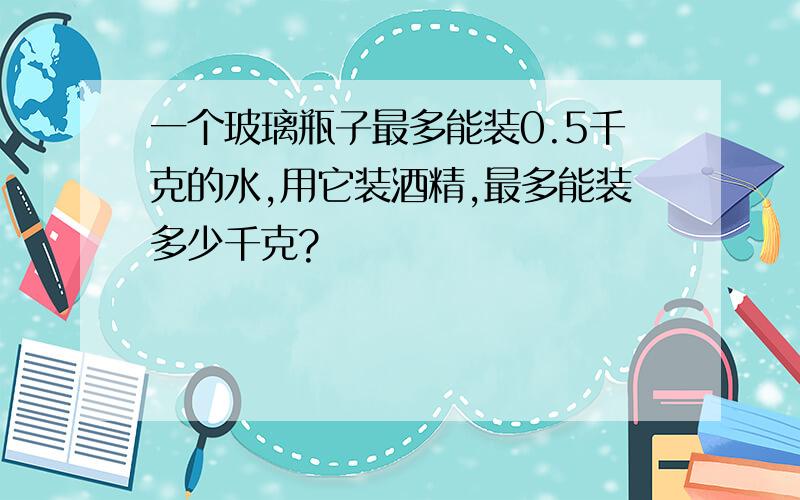 一个玻璃瓶子最多能装0.5千克的水,用它装酒精,最多能装多少千克?