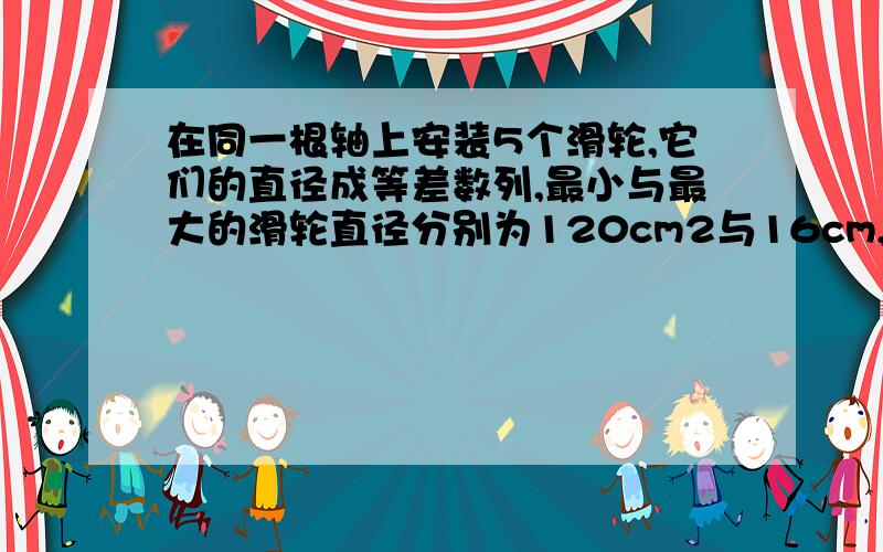 在同一根轴上安装5个滑轮,它们的直径成等差数列,最小与最大的滑轮直径分别为120cm2与16cm,求中间三...在同一根轴上安装5个滑轮,它们的直径成等差数列,最小与最大的滑轮直径分别为120cm2与16