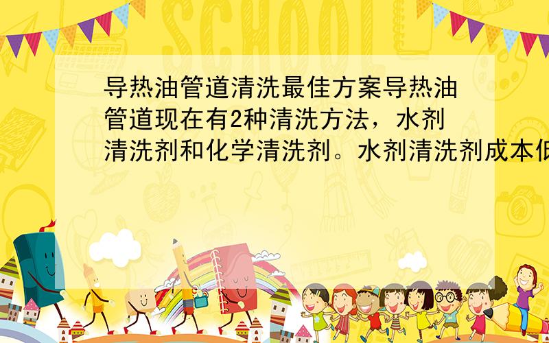 导热油管道清洗最佳方案导热油管道现在有2种清洗方法，水剂清洗剂和化学清洗剂。水剂清洗剂成本低、安全但时间长（200万大卡需要一周），另外必须在没有堵塞的情况下进行。化学清洗