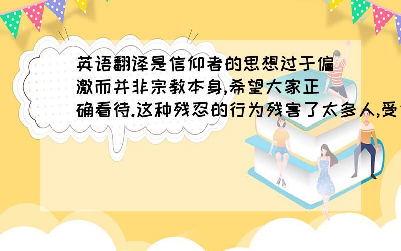 英语翻译是信仰者的思想过于偏激而并非宗教本身,希望大家正确看待.这种残忍的行为残害了太多人,受伤的不仅是身体更是自尊和心灵.