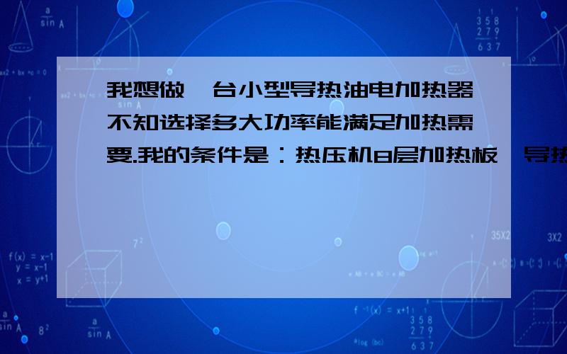 我想做一台小型导热油电加热器不知选择多大功率能满足加热需要.我的条件是：热压机8层加热板,导热油加热板规格是,寛1300mm长2600m厚100m,导热油加热隧道烘干机长10m寛1.3m加热温度150度.请问