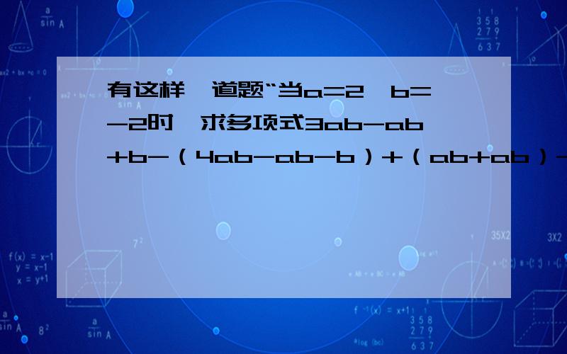 有这样一道题“当a=2,b=-2时,求多项式3ab-ab+b-（4ab-ab-b）+（ab+ab）-2b+3的值”小马虎做题时把a=2错抄成a=-2,王小真没有抄错题,但他们做出的结却都一样果,这是怎么回事?说明理由