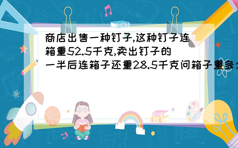 商店出售一种钉子,这种钉子连箱重52.5千克,卖出钉子的一半后连箱子还重28.5千克问箱子重多少千克?全箱钉子重多少千克?