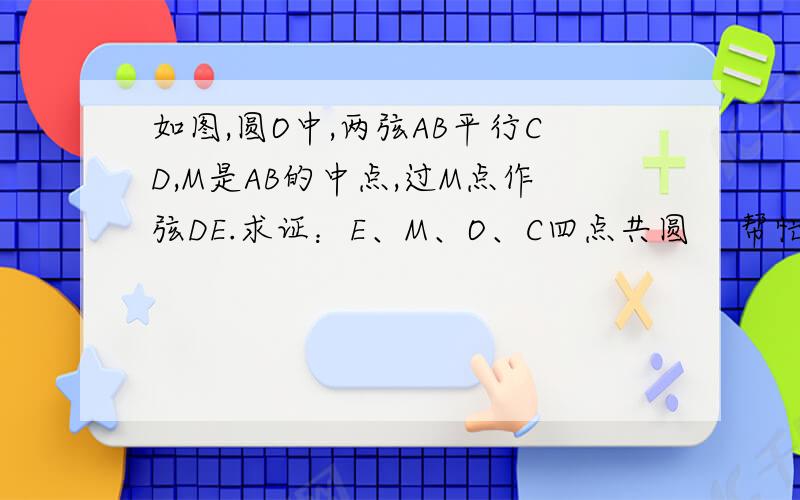 如图,圆O中,两弦AB平行CD,M是AB的中点,过M点作弦DE.求证：E、M、O、C四点共圆    帮忙解答一下,要具体证明过程  急!