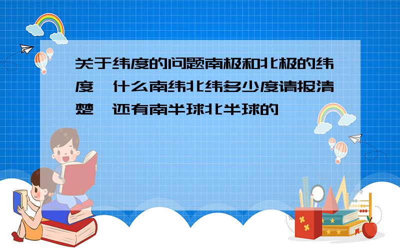 关于纬度的问题南极和北极的纬度,什么南纬北纬多少度请报清楚,还有南半球北半球的