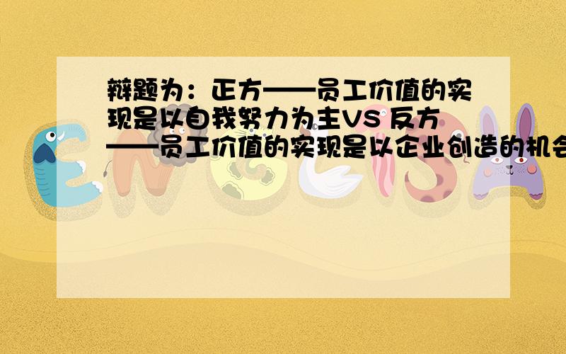 辩题为：正方——员工价值的实现是以自我努力为主VS 反方——员工价值的实现是以企业创造的机会为主；我方为正方,希望各位网友大虾,给鄙人多支招!多举一些相关的例子,最好从正反两方