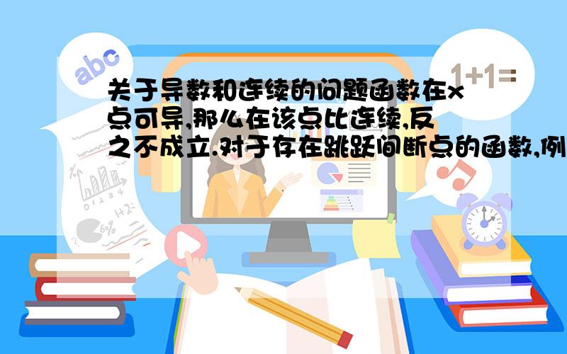 关于导数和连续的问题函数在x点可导,那么在该点比连续,反之不成立.对于存在跳跃间断点的函数,例如分段函数：f(x)= x + 1,x > 1;f(x)= x -1,x < 1;f(x)=0,x = 0 在x=0点存在跳跃间断点（不连续）.如果