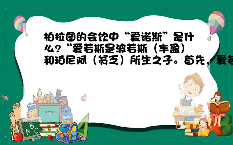 柏拉图的会饮中“爱诺斯”是什么?“爱若斯是波若斯（丰盈）和珀尼阿（贫乏）所生之子。首先，爱若斯总是贫兮兮的，许多人以为他既文雅又漂亮，其实才不是那么回事哩，他粗鲁，不修