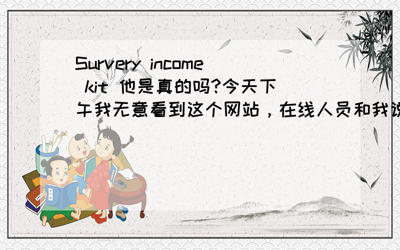 Survery income kit 他是真的吗?今天下午我无意看到这个网站，在线人员和我说了很多英语。我努力看，只知道大概意思是我有什么问题