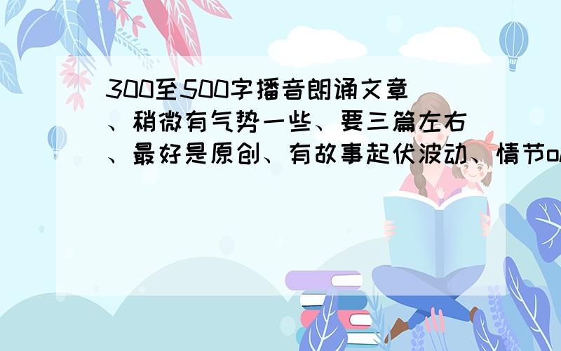 300至500字播音朗诵文章、稍微有气势一些、要三篇左右、最好是原创、有故事起伏波动、情节ok就行、