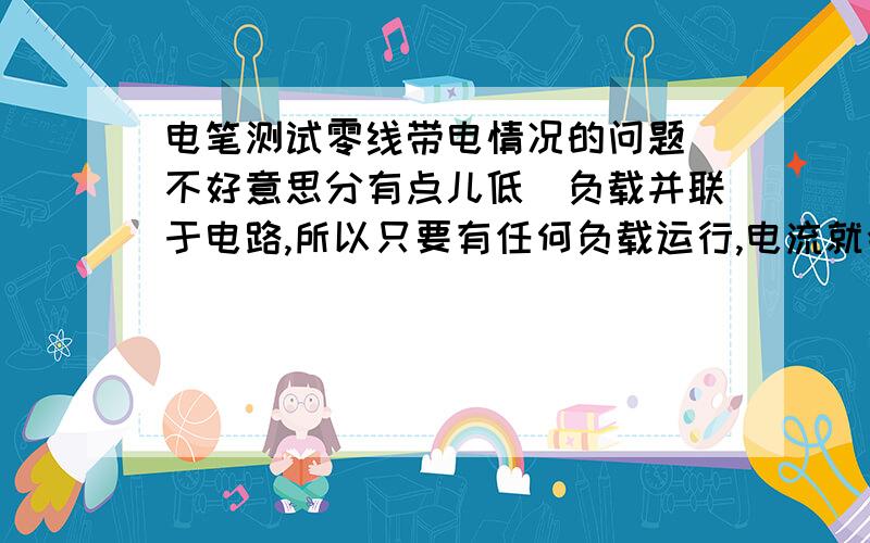 电笔测试零线带电情况的问题（不好意思分有点儿低)负载并联于电路,所以只要有任何负载运行,电流就会经过负载、零线构成一个回路,所以测试零线就应该有电,而我们通常说（或测试）零