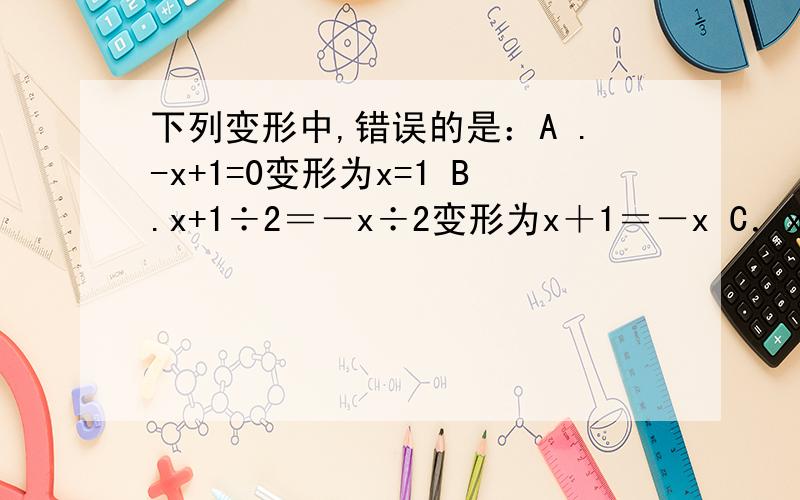 下列变形中,错误的是：A .-x+1=0变形为x=1 B.x+1÷2＝－x÷2变形为x＋1＝－x C．x－1÷2＝x变行为2x－2＝2x　D．（1÷3）x－1＝2变形为x－3＝6