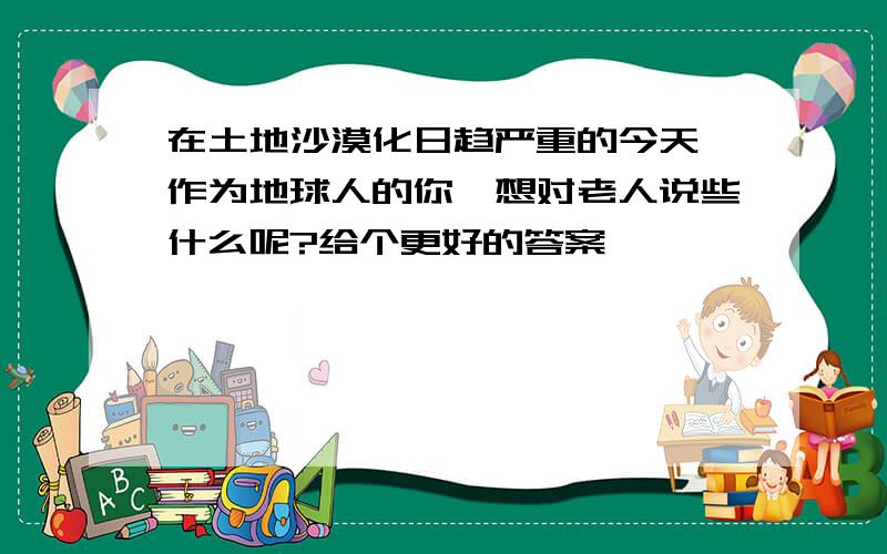 在土地沙漠化日趋严重的今天,作为地球人的你,想对老人说些什么呢?给个更好的答案