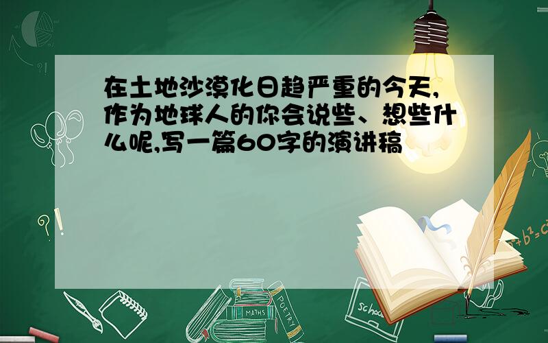 在土地沙漠化日趋严重的今天,作为地球人的你会说些、想些什么呢,写一篇60字的演讲稿