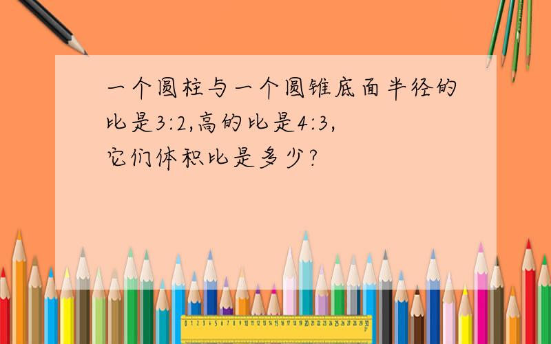 一个圆柱与一个圆锥底面半径的比是3:2,高的比是4:3,它们体积比是多少?