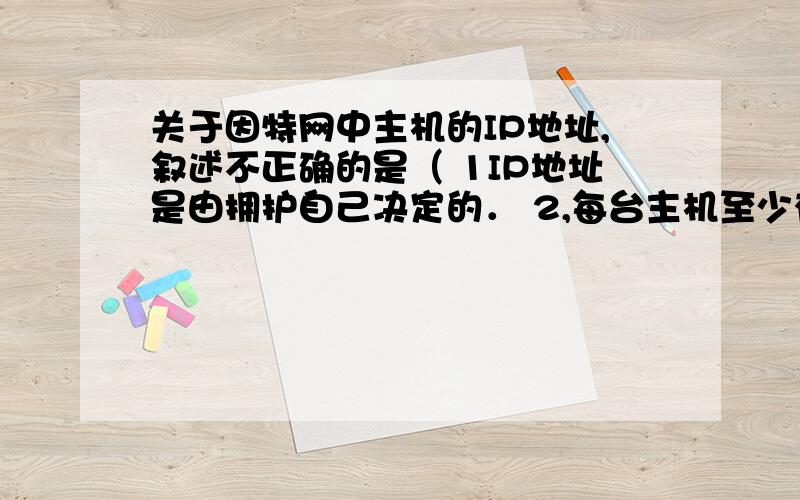 关于因特网中主机的IP地址,叙述不正确的是（ 1IP地址是由拥护自己决定的． 2,每台主机至少有一个IP地址． 3,主机的IP地址必须是全网唯一的． 4,一个主机可以属于两个或者多个逻辑网络．