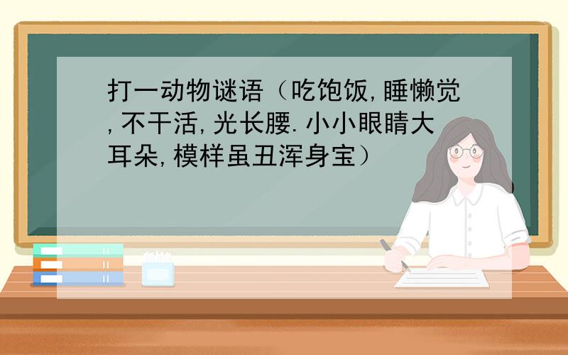 打一动物谜语（吃饱饭,睡懒觉,不干活,光长腰.小小眼睛大耳朵,模样虽丑浑身宝）