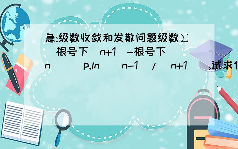 急:级数收敛和发散问题级数∑[根号下(n+1)-根号下(n)]^p.ln[(n-1)/(n+1)],试求使得级数收敛和发散p的区域.