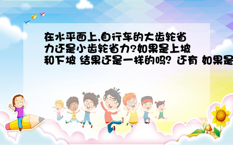 在水平面上,自行车的大齿轮省力还是小齿轮省力?如果是上坡和下坡 结果还是一样的吗？还有 如果是前轮的话 情况是不是就反过来呢？